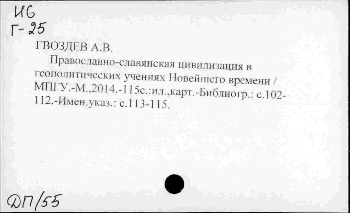 ﻿
ГВОЗДЕВ А.В.
Православно-славянская цивилизация в неполитических учениях Новейшего времени / МПГУ.-М.,2014.-115с.:ил.,карт.-Библиогр.: с. 102-112.-Имен.указ.: с.113-115.
в)П/&